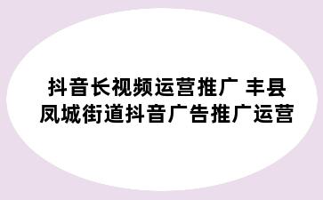 抖音长视频运营推广 丰县凤城街道抖音广告推广运营